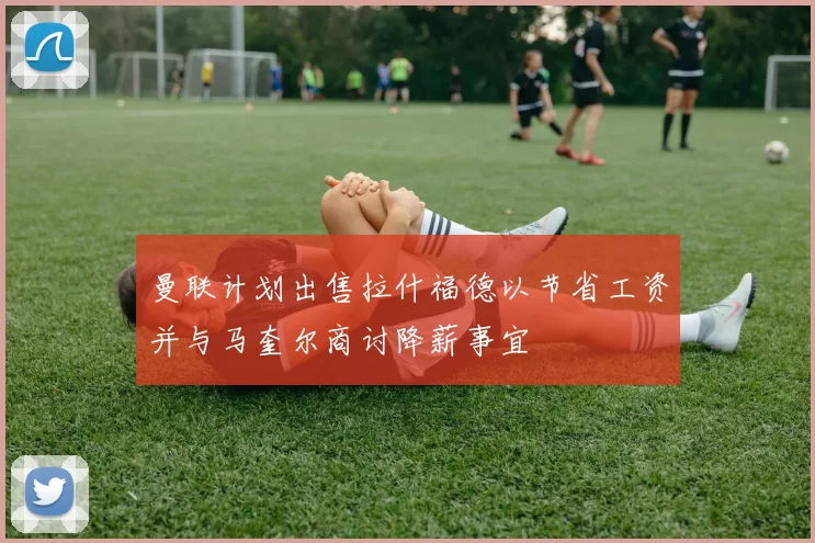 曼联计划出售拉什福德以节省工资并与马奎尔商讨降薪事宜