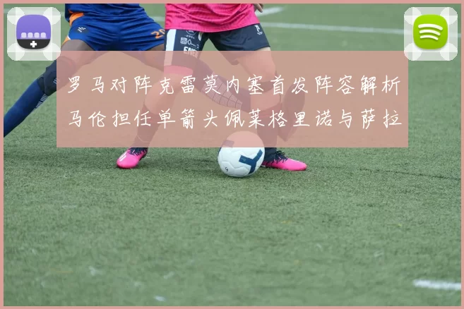 罗马对阵克雷莫内塞首发阵容解析马伦担任单箭头佩莱格里诺与萨拉戈萨双前腰组合