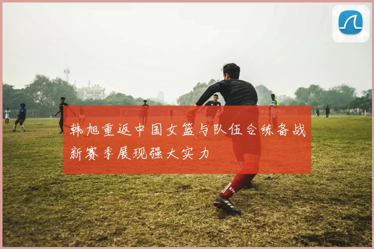 韩旭重返中国女篮与队伍合练备战新赛季展现强大实力