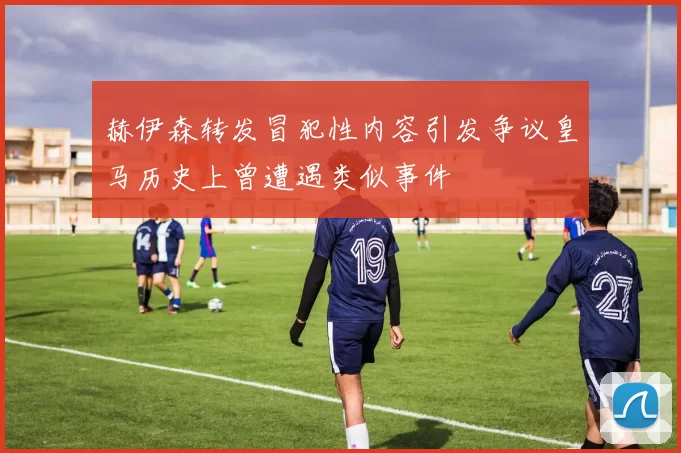 赫伊森转发冒犯性内容引发争议皇马历史上曾遭遇类似事件