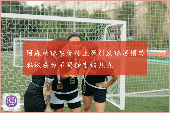 阿森纳球票价格上涨引发球迷愤怒抗议成为不满榜首的焦点