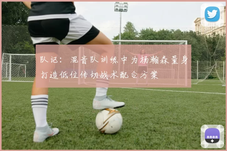 队记：混音队训练中为杨瀚森量身打造低位传切战术配合方案