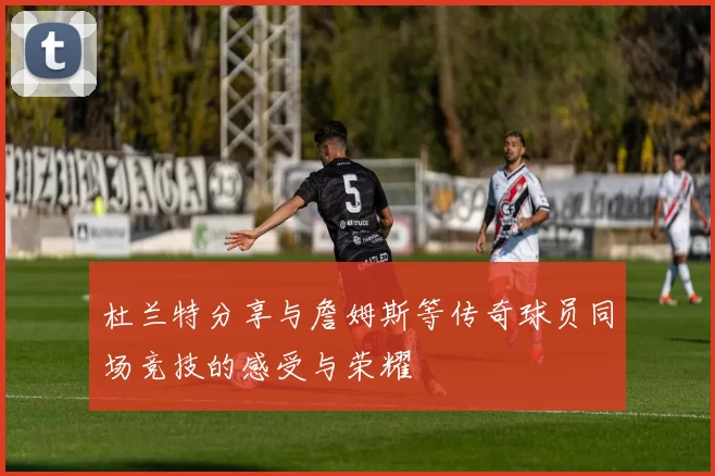 杜兰特分享与詹姆斯等传奇球员同场竞技的感受与荣耀