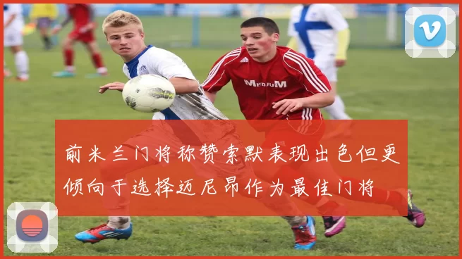 前米兰门将称赞索默表现出色但更倾向于选择迈尼昂作为最佳门将