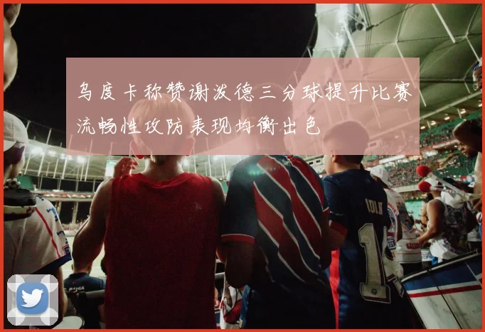 乌度卡称赞谢泼德三分球提升比赛流畅性攻防表现均衡出色