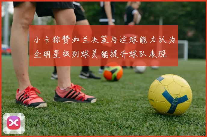小卡称赞加兰决策与运球能力认为全明星级别球员能提升球队表现