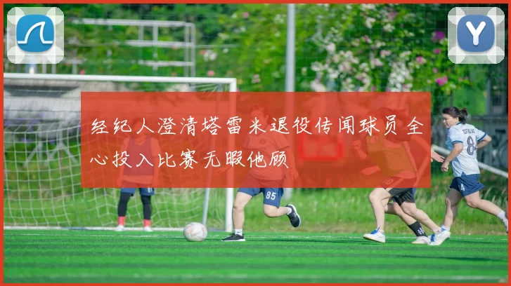 经纪人澄清塔雷米退役传闻球员全心投入比赛无暇他顾
