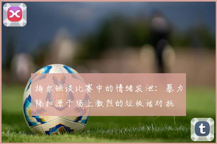 梅尔顿谈比赛中的情绪发泄：暴力隔扣源于场上激烈的垃圾话对抗