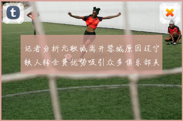 记者分析元敏诚离开蓉城原因辽宁铁人转会费优势吸引众多俱乐部关注