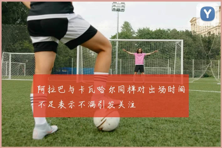 阿拉巴与卡瓦哈尔同样对出场时间不足表示不满引发关注