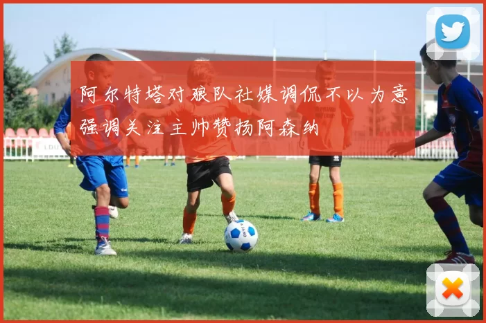 阿尔特塔对狼队社媒调侃不以为意强调关注主帅赞扬阿森纳
